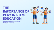 The Importance of Play in STEM Education: Unlocking Creativity and Problem-Solving